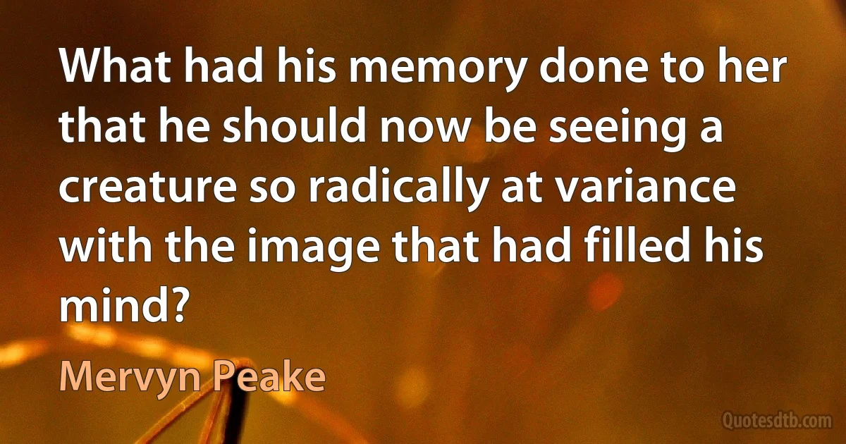 What had his memory done to her that he should now be seeing a creature so radically at variance with the image that had filled his mind? (Mervyn Peake)