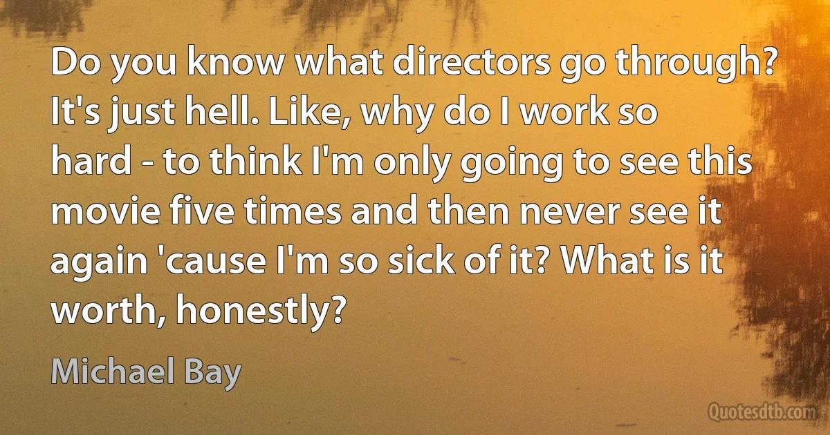 Do you know what directors go through? It's just hell. Like, why do I work so hard - to think I'm only going to see this movie five times and then never see it again 'cause I'm so sick of it? What is it worth, honestly? (Michael Bay)