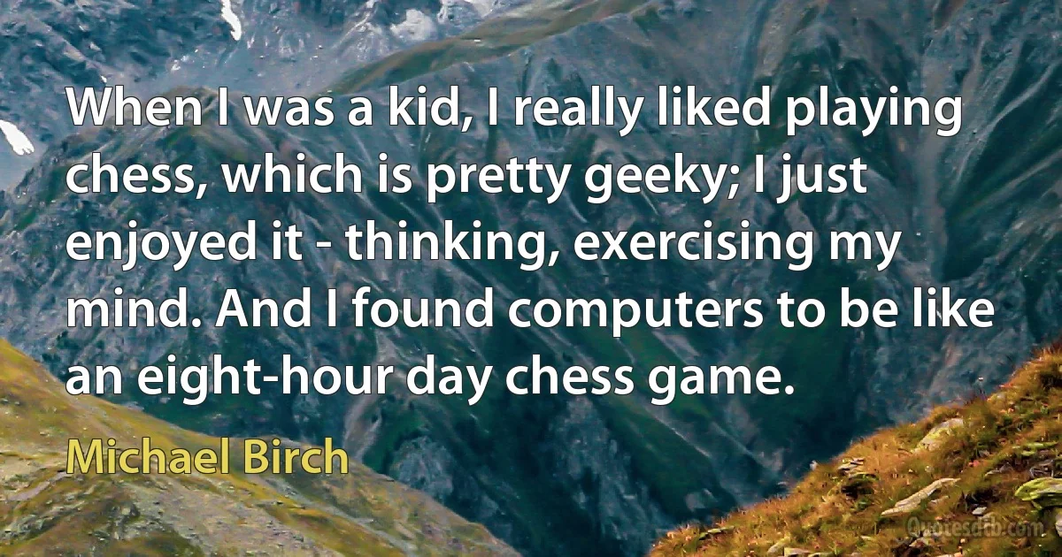 When I was a kid, I really liked playing chess, which is pretty geeky; I just enjoyed it - thinking, exercising my mind. And I found computers to be like an eight-hour day chess game. (Michael Birch)