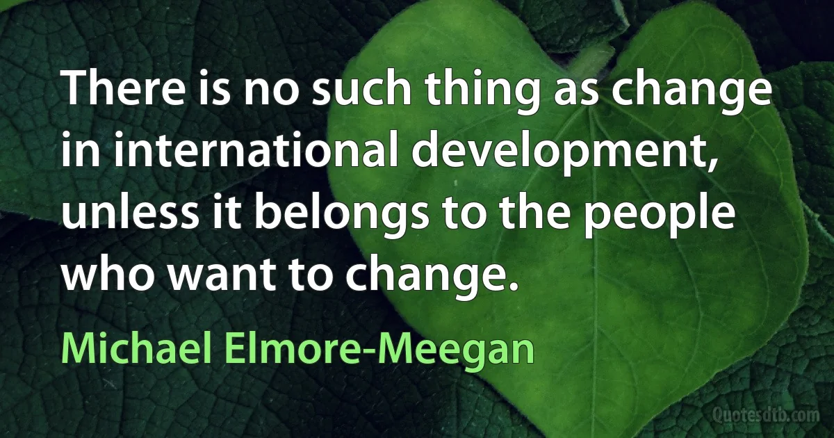 There is no such thing as change in international development, unless it belongs to the people who want to change. (Michael Elmore-Meegan)