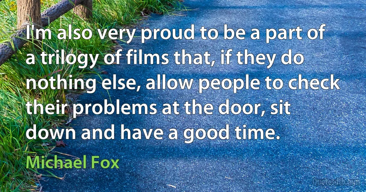 I'm also very proud to be a part of a trilogy of films that, if they do nothing else, allow people to check their problems at the door, sit down and have a good time. (Michael Fox)