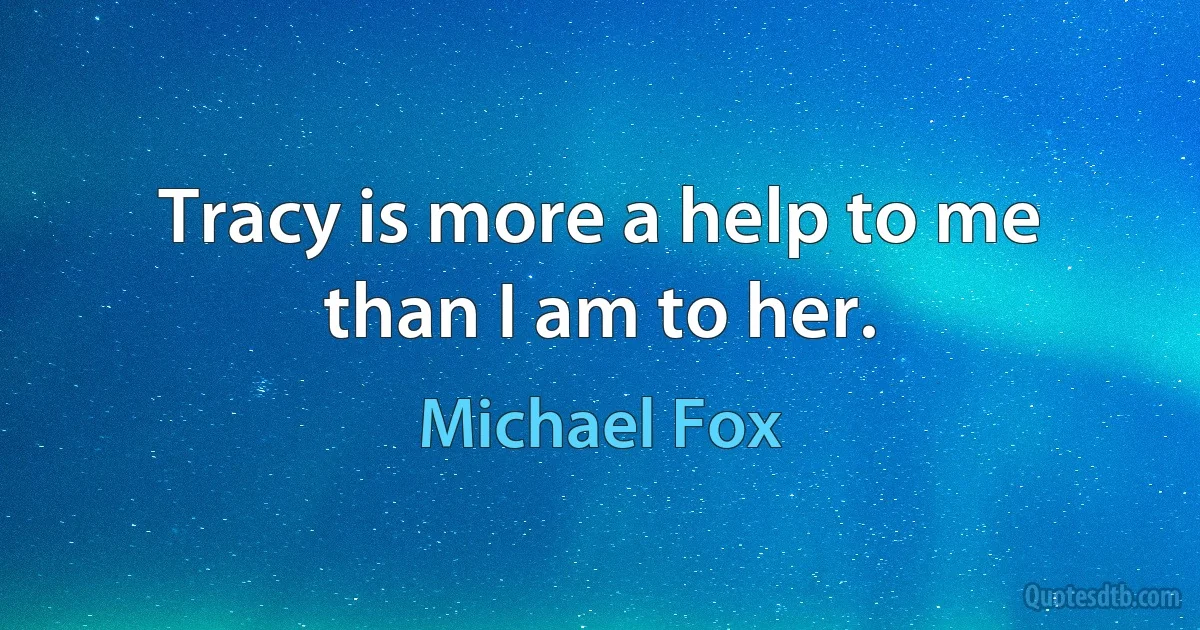 Tracy is more a help to me than I am to her. (Michael Fox)