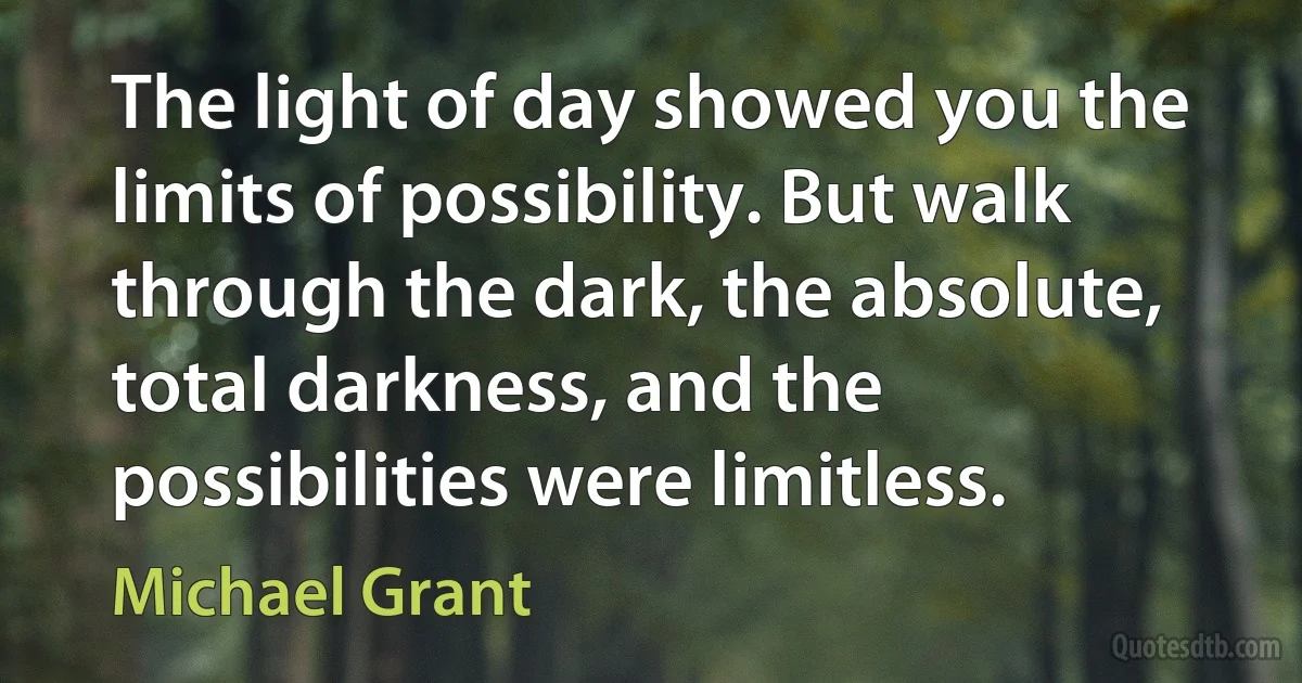 The light of day showed you the limits of possibility. But walk through the dark, the absolute, total darkness, and the possibilities were limitless. (Michael Grant)