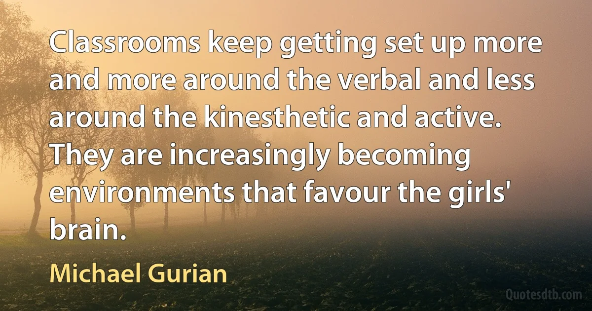 Classrooms keep getting set up more and more around the verbal and less around the kinesthetic and active. They are increasingly becoming environments that favour the girls' brain. (Michael Gurian)