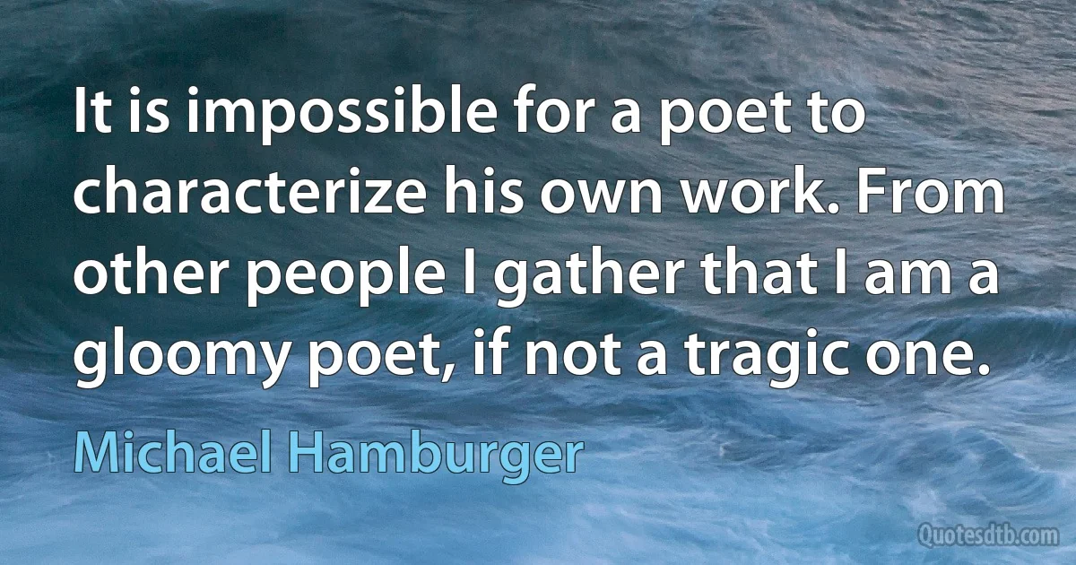 It is impossible for a poet to characterize his own work. From other people I gather that I am a gloomy poet, if not a tragic one. (Michael Hamburger)