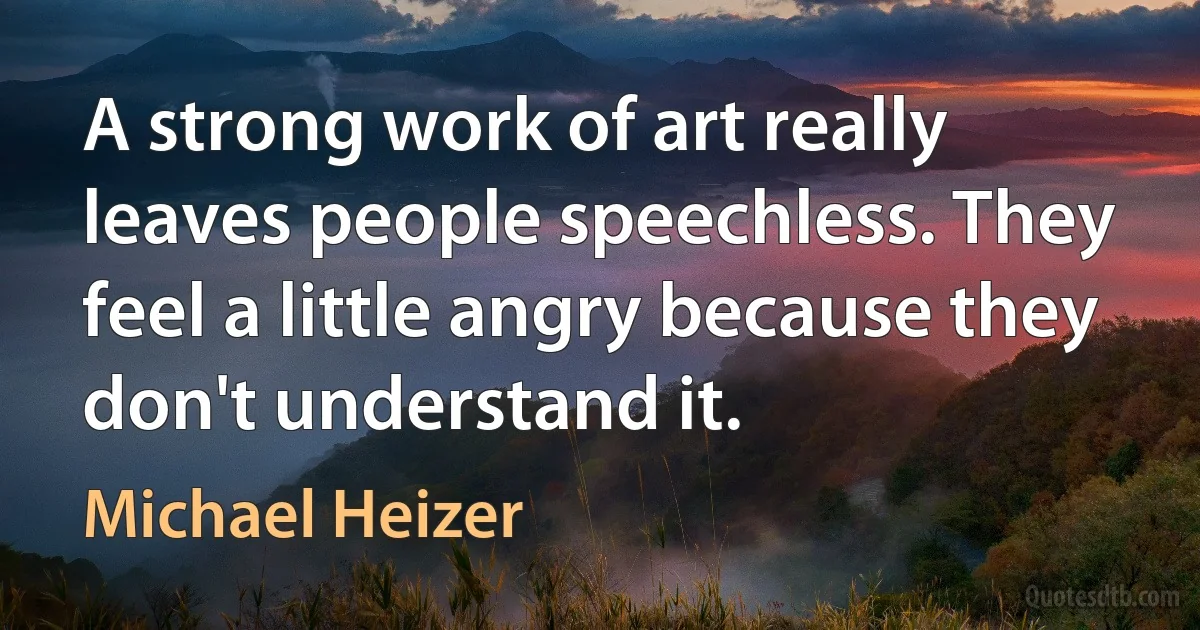 A strong work of art really leaves people speechless. They feel a little angry because they don't understand it. (Michael Heizer)