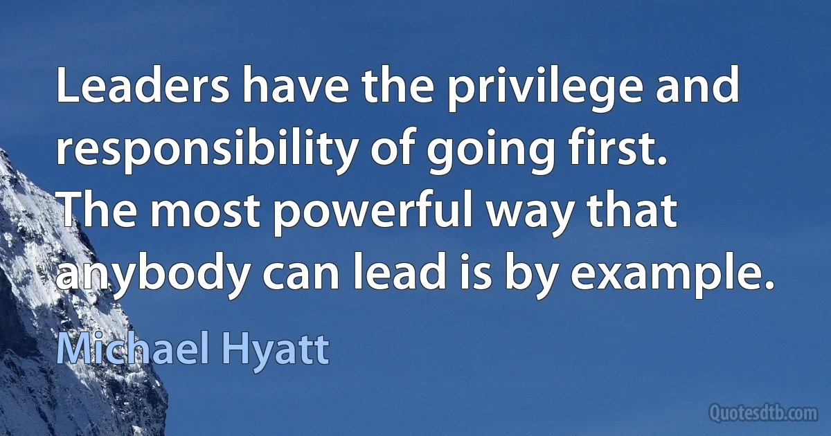 Leaders have the privilege and responsibility of going first. The most powerful way that anybody can lead is by example. (Michael Hyatt)