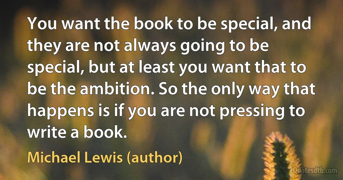 You want the book to be special, and they are not always going to be special, but at least you want that to be the ambition. So the only way that happens is if you are not pressing to write a book. (Michael Lewis (author))