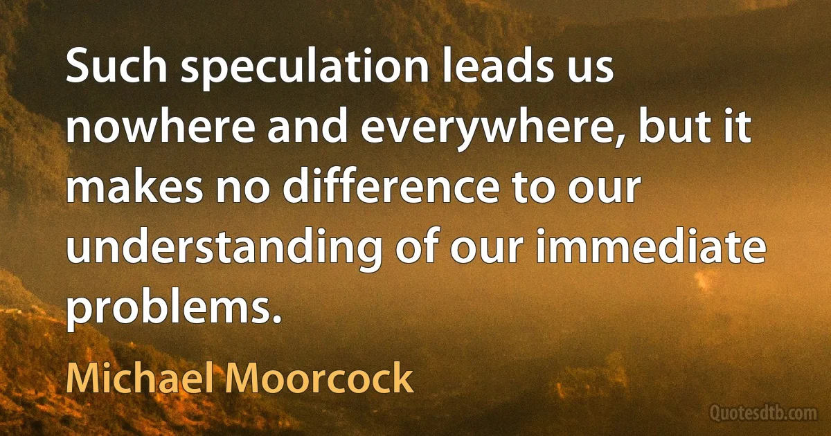 Such speculation leads us nowhere and everywhere, but it makes no difference to our understanding of our immediate problems. (Michael Moorcock)