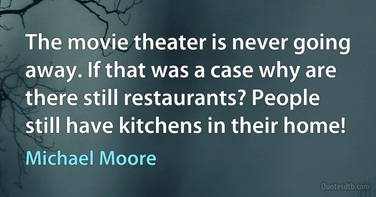 The movie theater is never going away. If that was a case why are there still restaurants? People still have kitchens in their home! (Michael Moore)