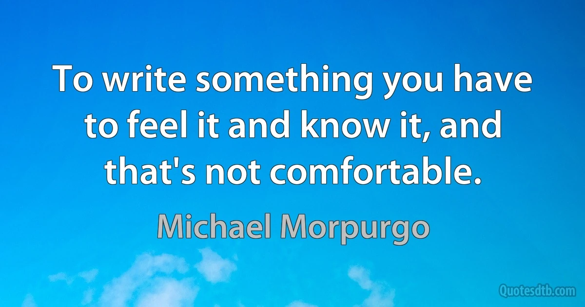 To write something you have to feel it and know it, and that's not comfortable. (Michael Morpurgo)