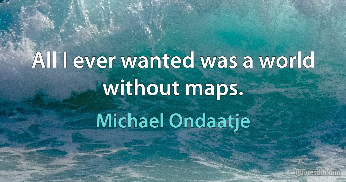 All I ever wanted was a world without maps. (Michael Ondaatje)