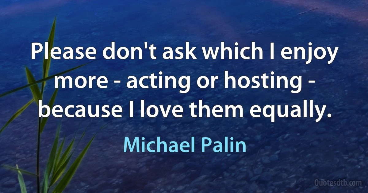 Please don't ask which I enjoy more - acting or hosting - because I love them equally. (Michael Palin)