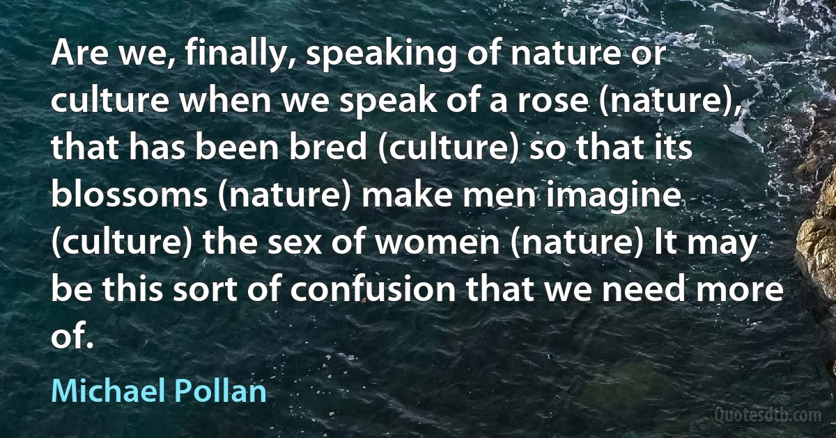 Are we, finally, speaking of nature or culture when we speak of a rose (nature), that has been bred (culture) so that its blossoms (nature) make men imagine (culture) the sex of women (nature) It may be this sort of confusion that we need more of. (Michael Pollan)