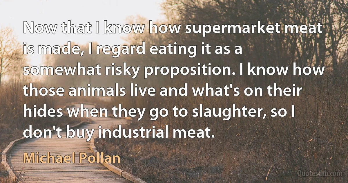 Now that I know how supermarket meat is made, I regard eating it as a somewhat risky proposition. I know how those animals live and what's on their hides when they go to slaughter, so I don't buy industrial meat. (Michael Pollan)