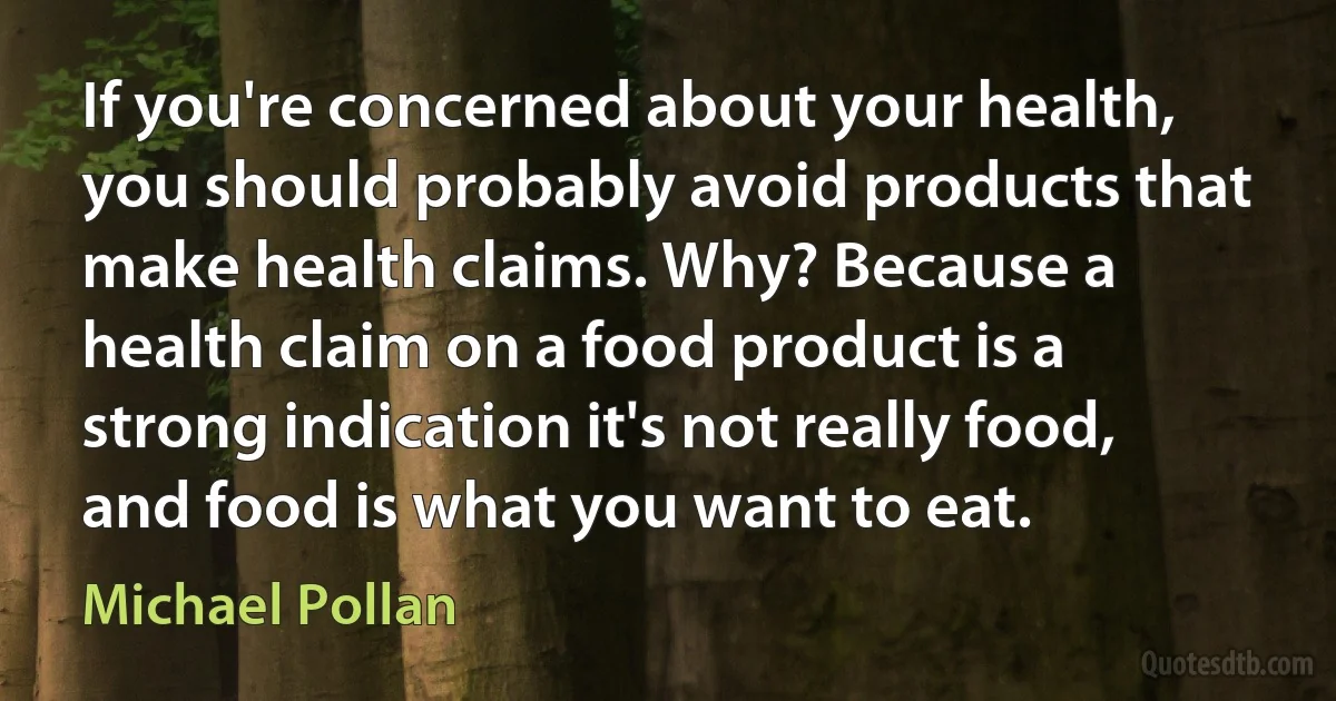 If you're concerned about your health, you should probably avoid products that make health claims. Why? Because a health claim on a food product is a strong indication it's not really food, and food is what you want to eat. (Michael Pollan)