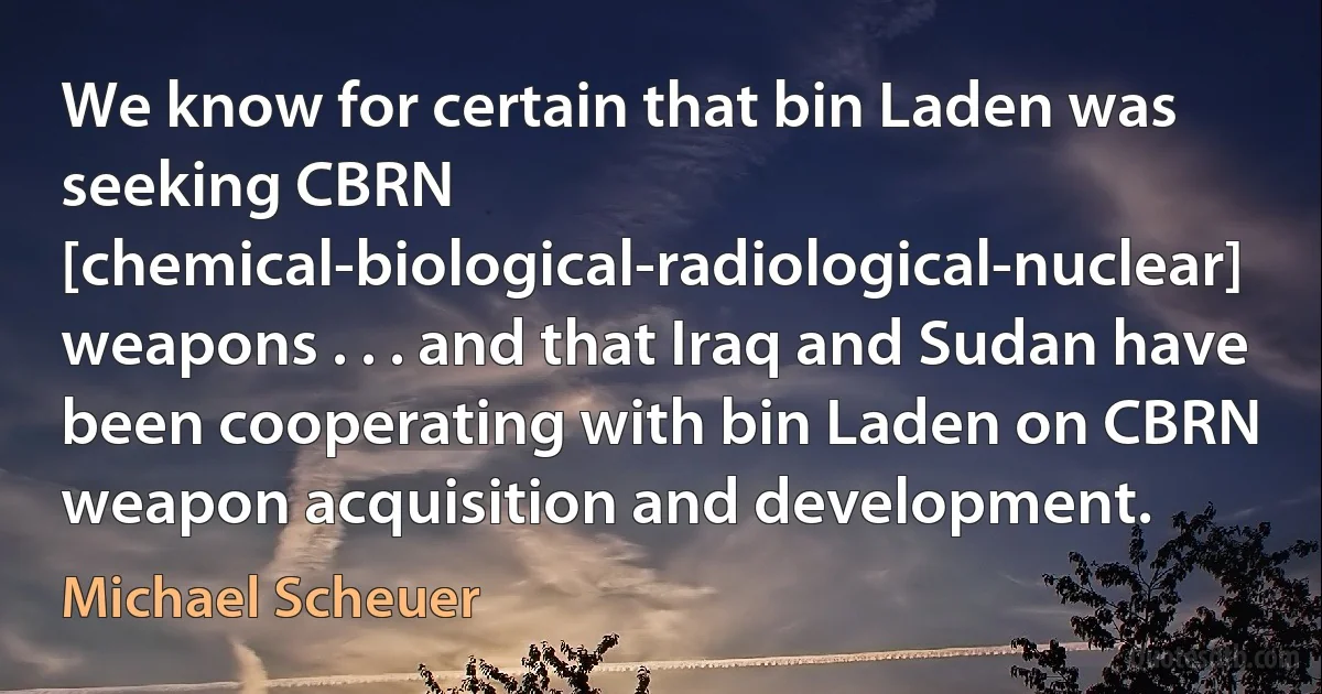 We know for certain that bin Laden was seeking CBRN [chemical-biological-radiological-nuclear] weapons . . . and that Iraq and Sudan have been cooperating with bin Laden on CBRN weapon acquisition and development. (Michael Scheuer)