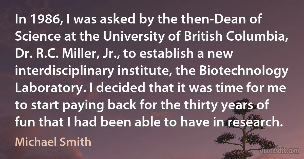 In 1986, I was asked by the then-Dean of Science at the University of British Columbia, Dr. R.C. Miller, Jr., to establish a new interdisciplinary institute, the Biotechnology Laboratory. I decided that it was time for me to start paying back for the thirty years of fun that I had been able to have in research. (Michael Smith)