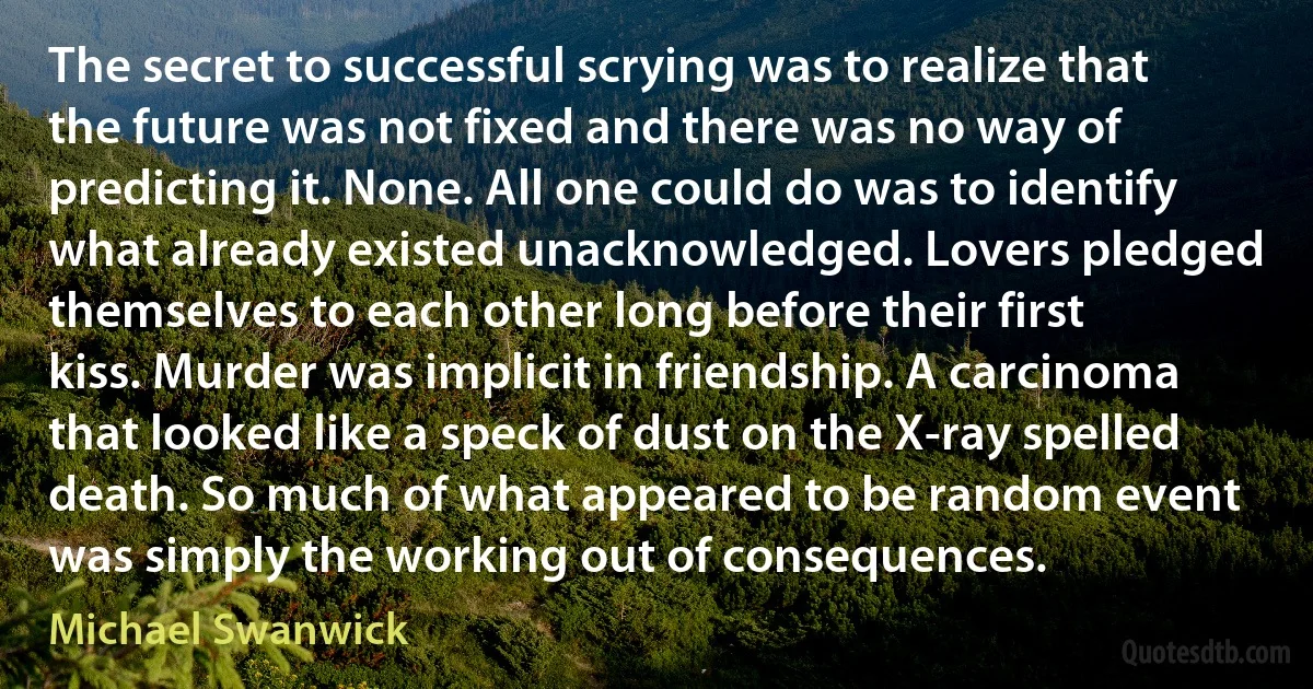 The secret to successful scrying was to realize that the future was not fixed and there was no way of predicting it. None. All one could do was to identify what already existed unacknowledged. Lovers pledged themselves to each other long before their first kiss. Murder was implicit in friendship. A carcinoma that looked like a speck of dust on the X-ray spelled death. So much of what appeared to be random event was simply the working out of consequences. (Michael Swanwick)