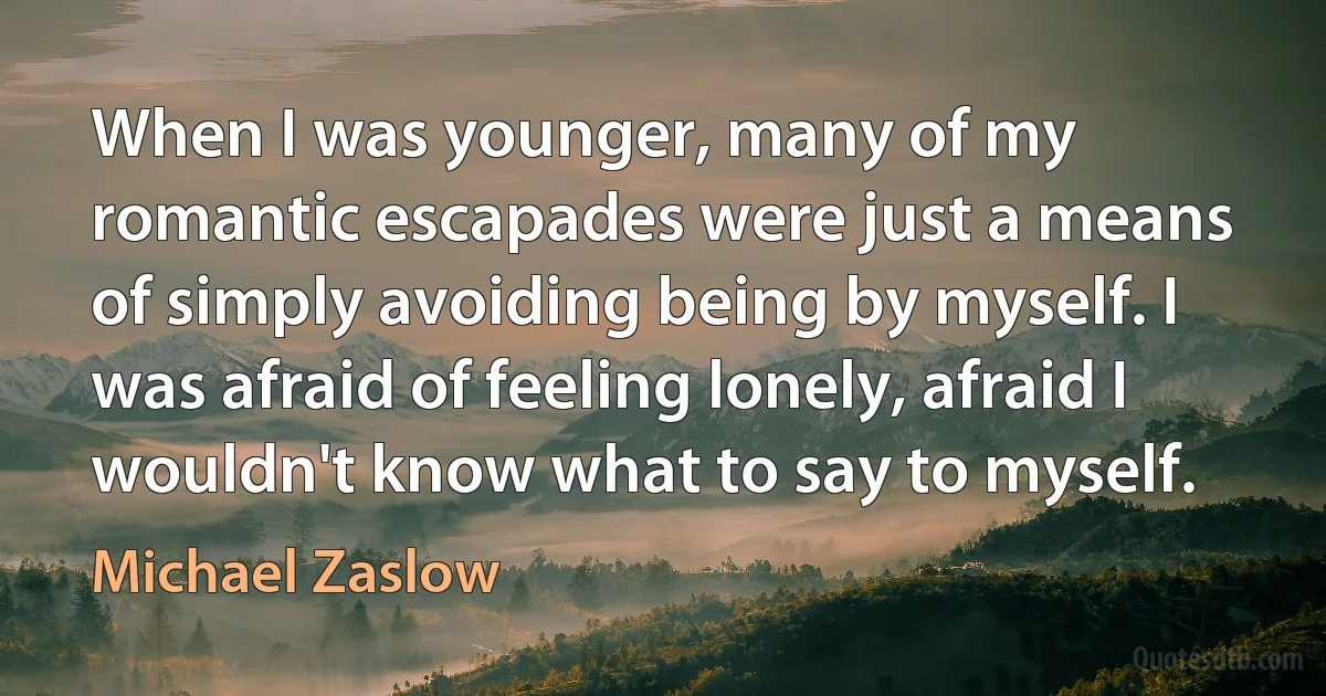 When I was younger, many of my romantic escapades were just a means of simply avoiding being by myself. I was afraid of feeling lonely, afraid I wouldn't know what to say to myself. (Michael Zaslow)