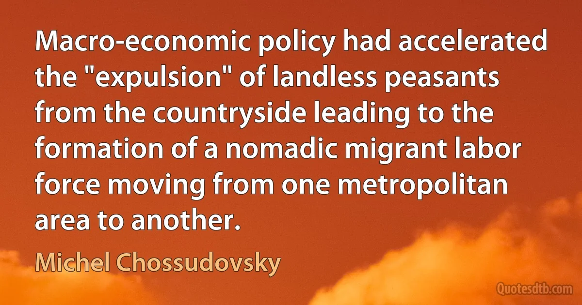 Macro-economic policy had accelerated the "expulsion" of landless peasants from the countryside leading to the formation of a nomadic migrant labor force moving from one metropolitan area to another. (Michel Chossudovsky)