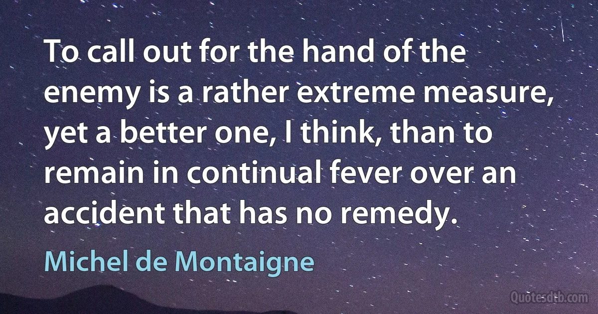 To call out for the hand of the enemy is a rather extreme measure, yet a better one, I think, than to remain in continual fever over an accident that has no remedy. (Michel de Montaigne)