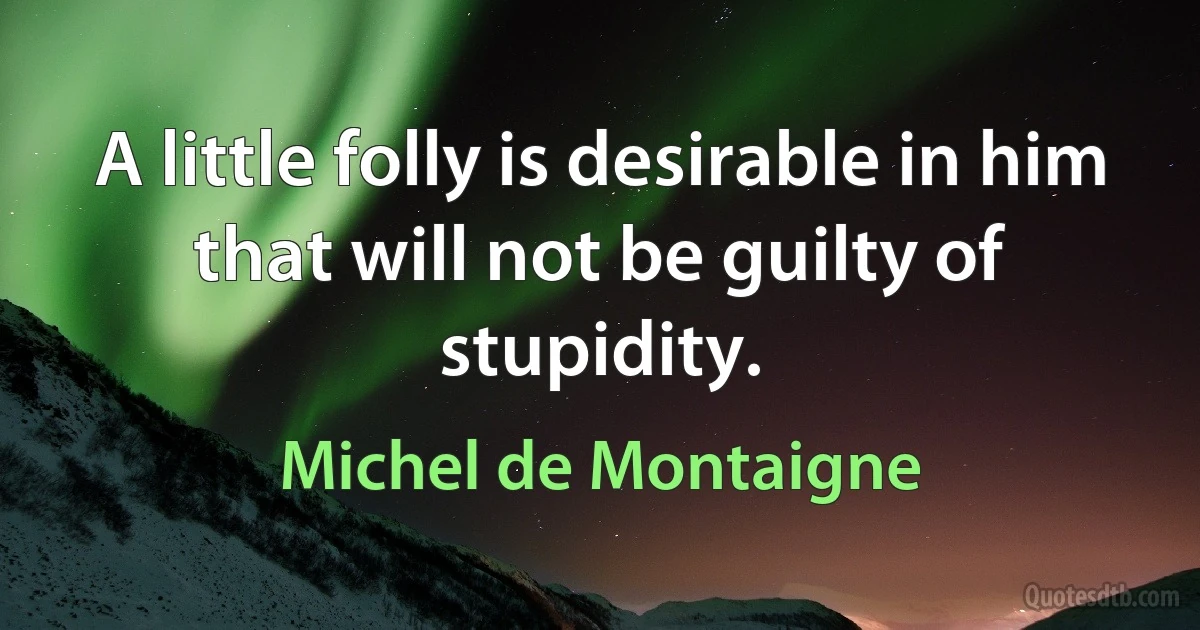 A little folly is desirable in him that will not be guilty of stupidity. (Michel de Montaigne)