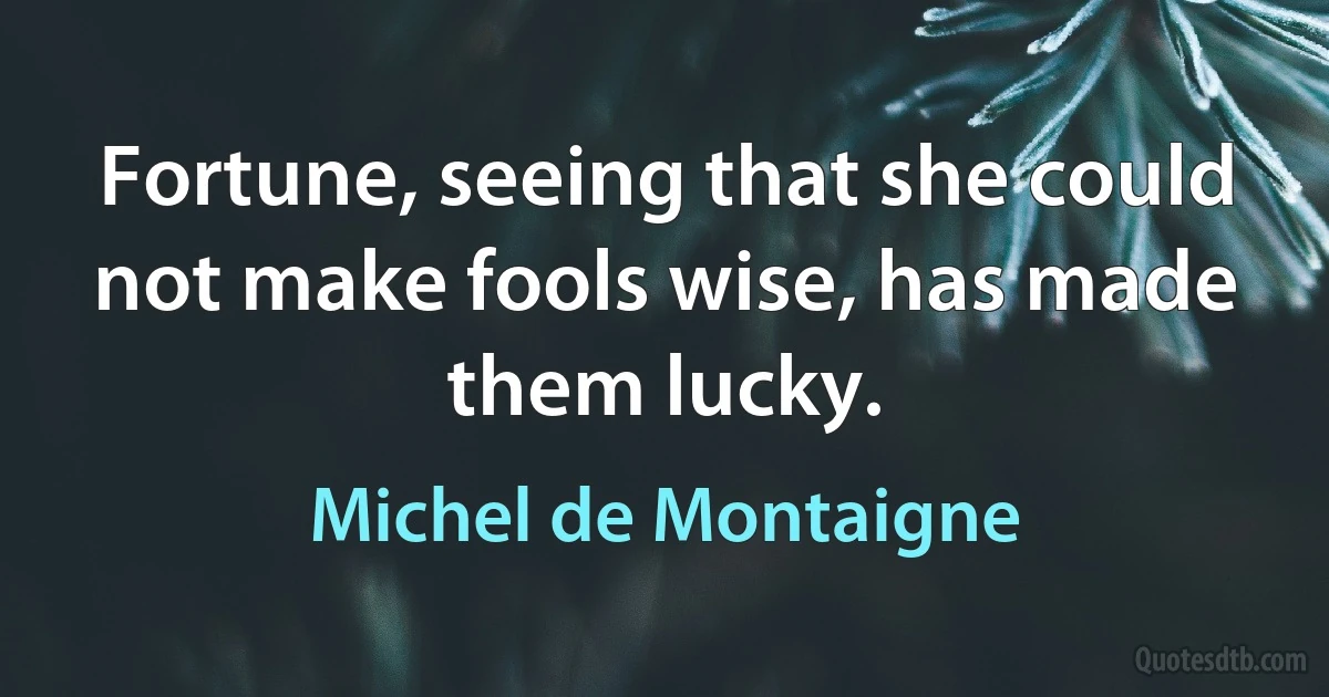 Fortune, seeing that she could not make fools wise, has made them lucky. (Michel de Montaigne)