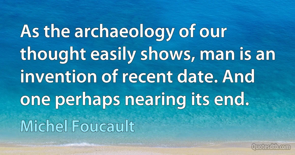 As the archaeology of our thought easily shows, man is an invention of recent date. And one perhaps nearing its end. (Michel Foucault)