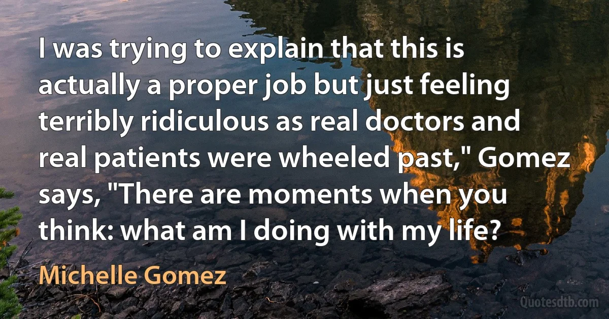 I was trying to explain that this is actually a proper job but just feeling terribly ridiculous as real doctors and real patients were wheeled past," Gomez says, "There are moments when you think: what am I doing with my life? (Michelle Gomez)