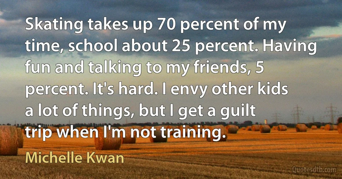 Skating takes up 70 percent of my time, school about 25 percent. Having fun and talking to my friends, 5 percent. It's hard. I envy other kids a lot of things, but I get a guilt trip when I'm not training. (Michelle Kwan)