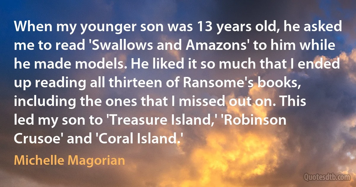 When my younger son was 13 years old, he asked me to read 'Swallows and Amazons' to him while he made models. He liked it so much that I ended up reading all thirteen of Ransome's books, including the ones that I missed out on. This led my son to 'Treasure Island,' 'Robinson Crusoe' and 'Coral Island.' (Michelle Magorian)