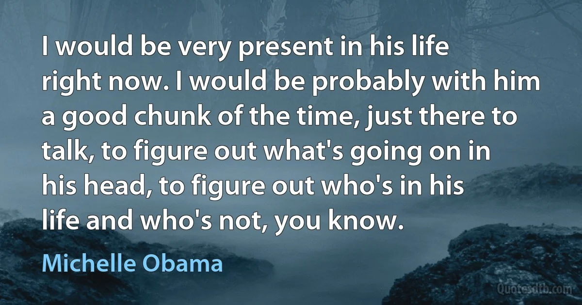 I would be very present in his life right now. I would be probably with him a good chunk of the time, just there to talk, to figure out what's going on in his head, to figure out who's in his life and who's not, you know. (Michelle Obama)