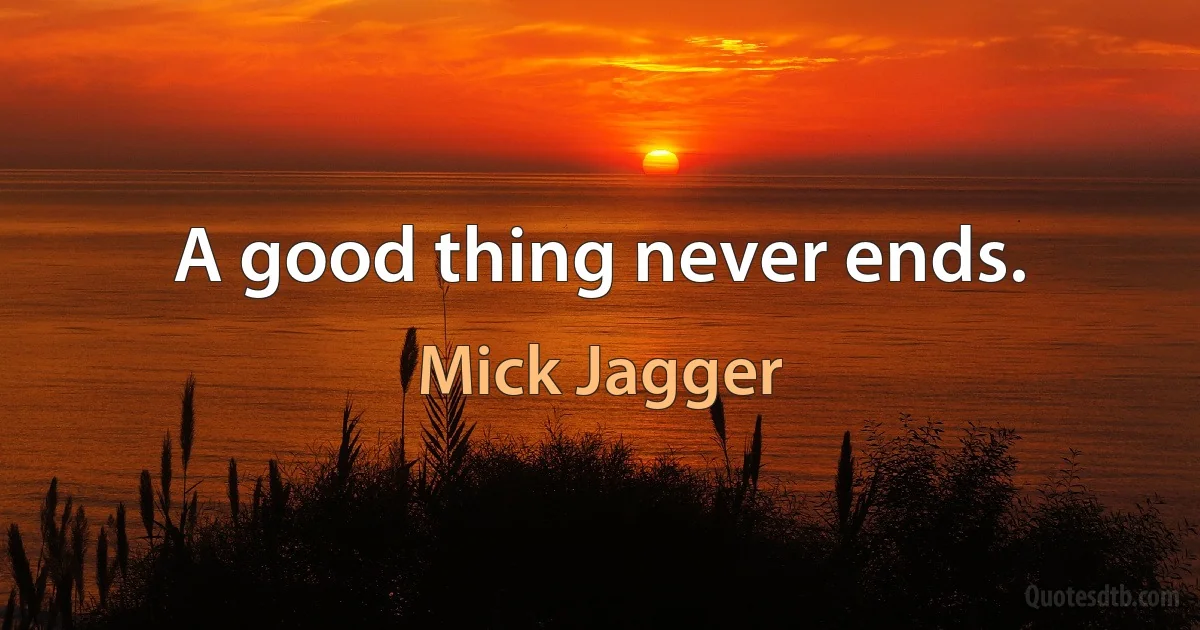 A good thing never ends. (Mick Jagger)