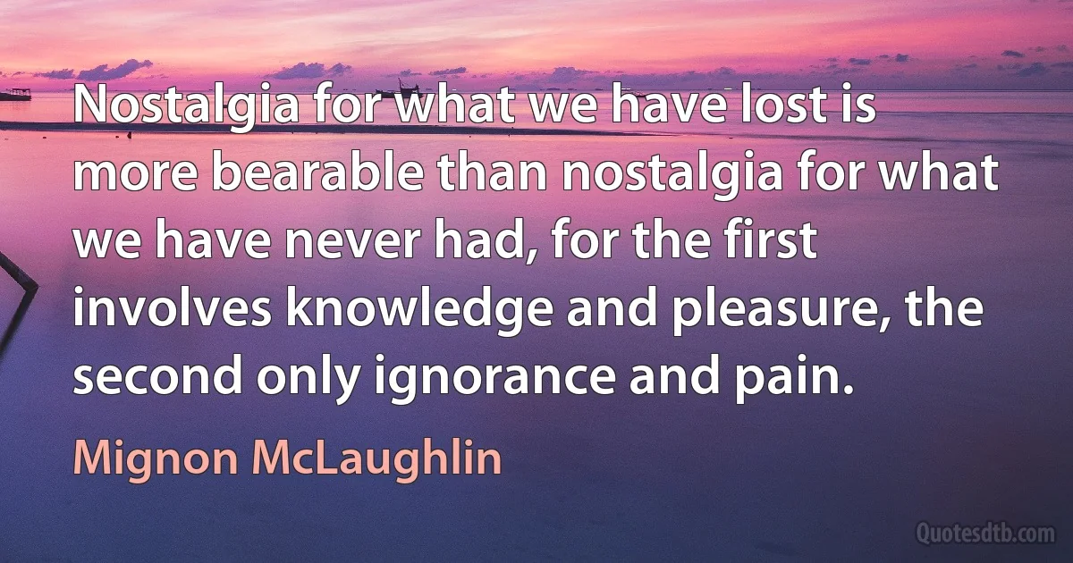 Nostalgia for what we have lost is more bearable than nostalgia for what we have never had, for the first involves knowledge and pleasure, the second only ignorance and pain. (Mignon McLaughlin)