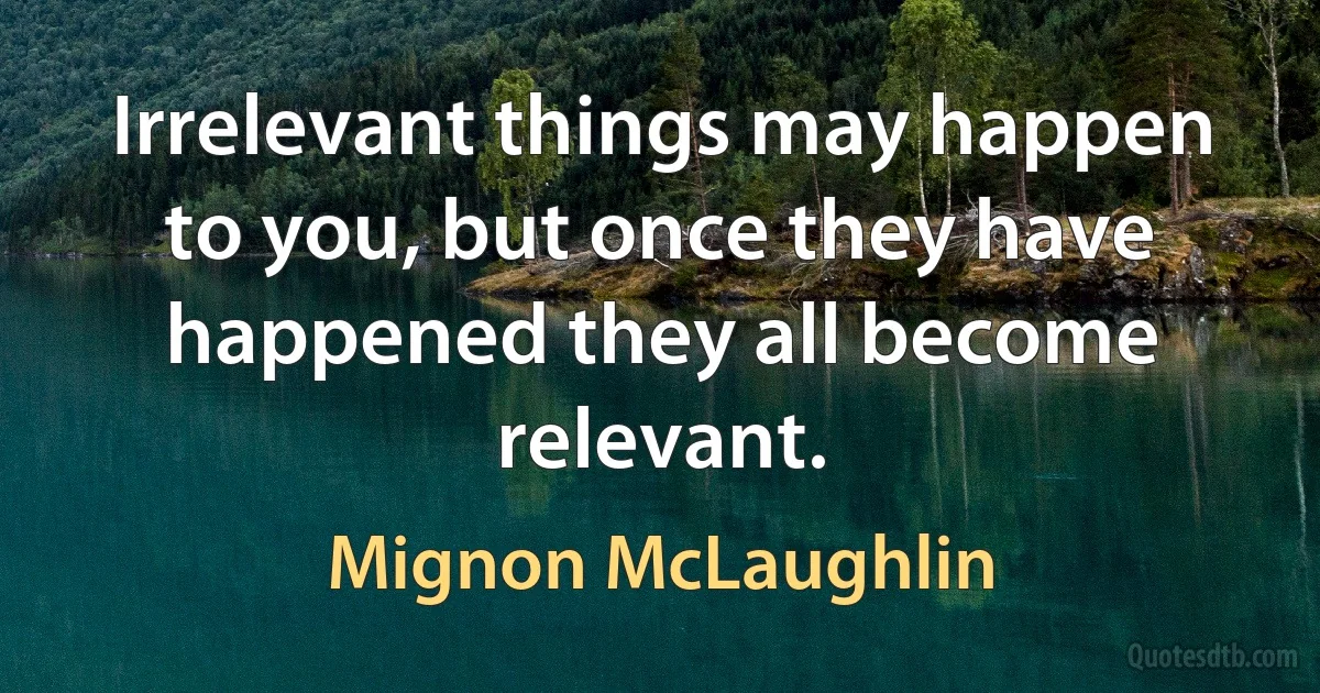 Irrelevant things may happen to you, but once they have happened they all become relevant. (Mignon McLaughlin)