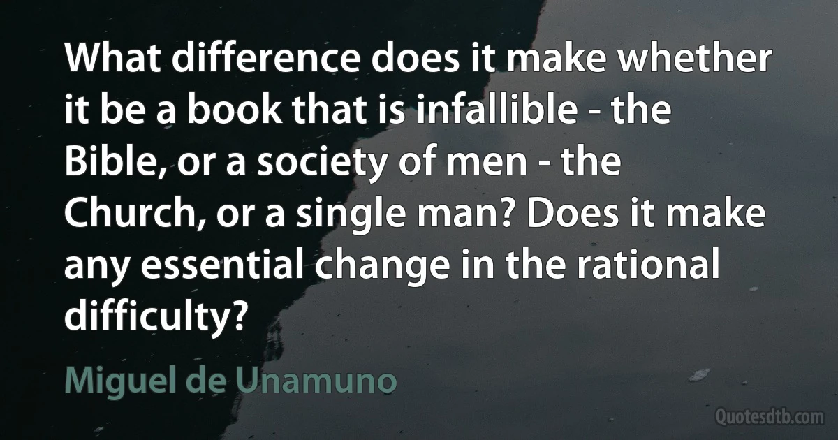 What difference does it make whether it be a book that is infallible - the Bible, or a society of men - the Church, or a single man? Does it make any essential change in the rational difficulty? (Miguel de Unamuno)