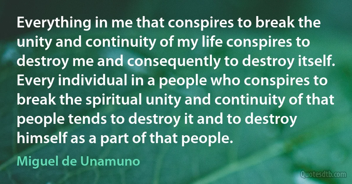 Everything in me that conspires to break the unity and continuity of my life conspires to destroy me and consequently to destroy itself. Every individual in a people who conspires to break the spiritual unity and continuity of that people tends to destroy it and to destroy himself as a part of that people. (Miguel de Unamuno)