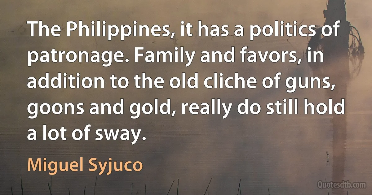 The Philippines, it has a politics of patronage. Family and favors, in addition to the old cliche of guns, goons and gold, really do still hold a lot of sway. (Miguel Syjuco)