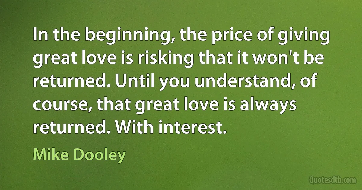 In the beginning, the price of giving great love is risking that it won't be returned. Until you understand, of course, that great love is always returned. With interest. (Mike Dooley)