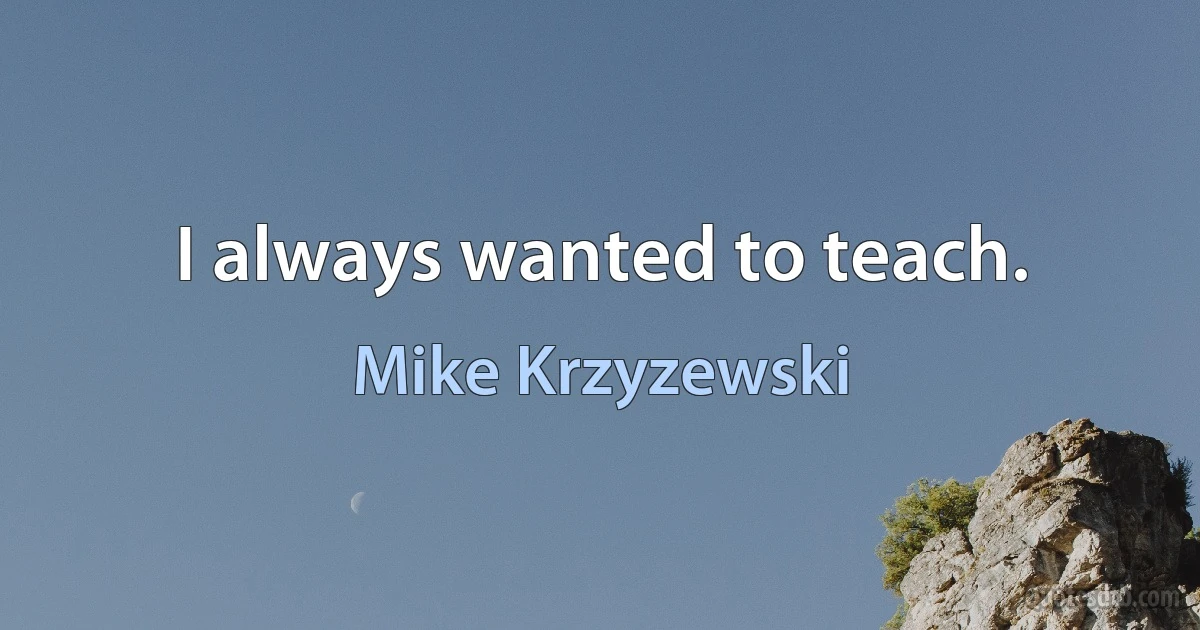 I always wanted to teach. (Mike Krzyzewski)