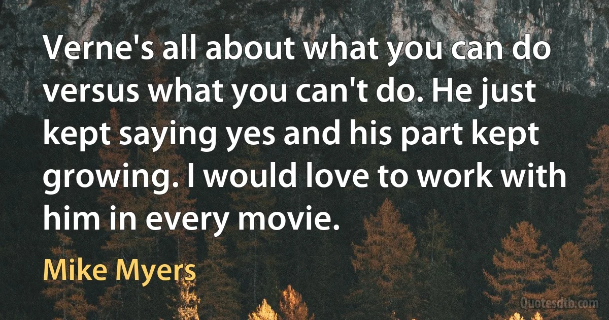 Verne's all about what you can do versus what you can't do. He just kept saying yes and his part kept growing. I would love to work with him in every movie. (Mike Myers)