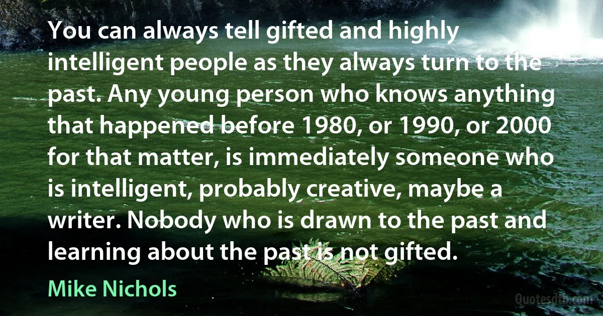 You can always tell gifted and highly intelligent people as they always turn to the past. Any young person who knows anything that happened before 1980, or 1990, or 2000 for that matter, is immediately someone who is intelligent, probably creative, maybe a writer. Nobody who is drawn to the past and learning about the past is not gifted. (Mike Nichols)