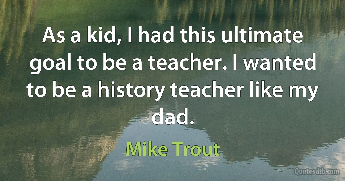 As a kid, I had this ultimate goal to be a teacher. I wanted to be a history teacher like my dad. (Mike Trout)