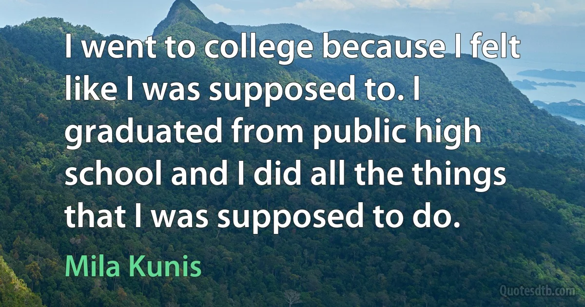 I went to college because I felt like I was supposed to. I graduated from public high school and I did all the things that I was supposed to do. (Mila Kunis)