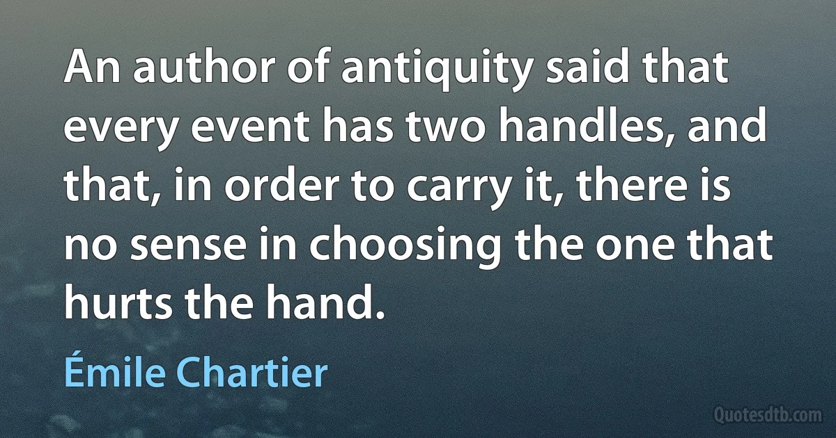 An author of antiquity said that every event has two handles, and that, in order to carry it, there is no sense in choosing the one that hurts the hand. (Émile Chartier)