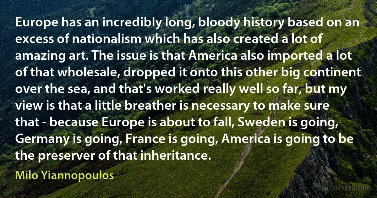 Europe has an incredibly long, bloody history based on an excess of nationalism which has also created a lot of amazing art. The issue is that America also imported a lot of that wholesale, dropped it onto this other big continent over the sea, and that's worked really well so far, but my view is that a little breather is necessary to make sure that - because Europe is about to fall, Sweden is going, Germany is going, France is going, America is going to be the preserver of that inheritance. (Milo Yiannopoulos)