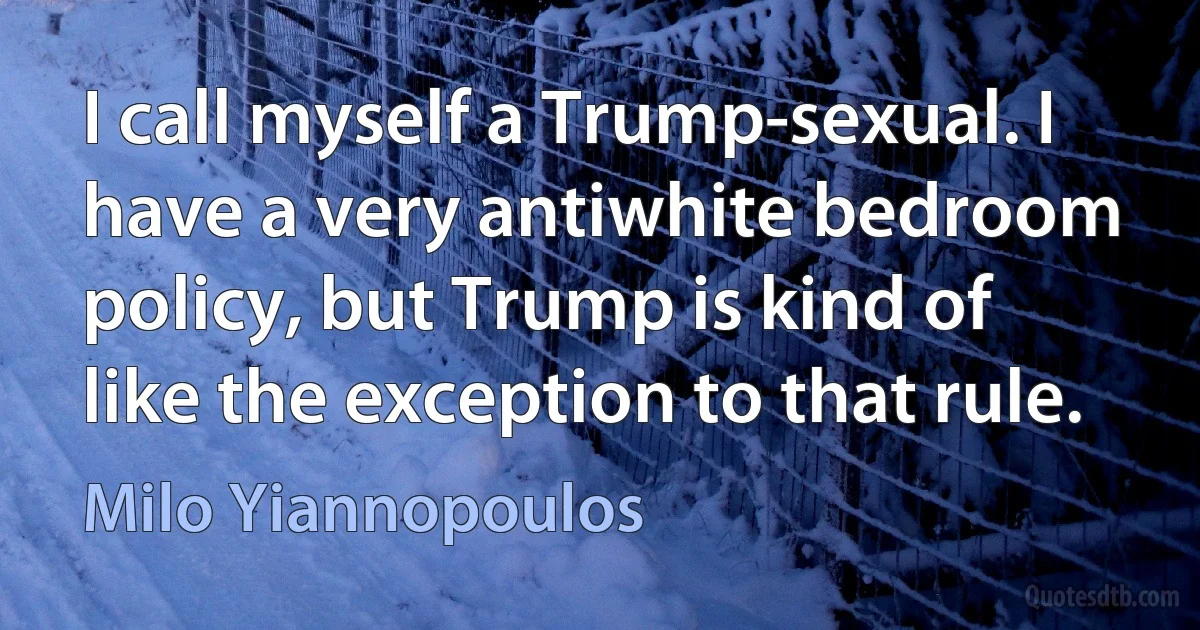 I call myself a Trump-sexual. I have a very antiwhite bedroom policy, but Trump is kind of like the exception to that rule. (Milo Yiannopoulos)