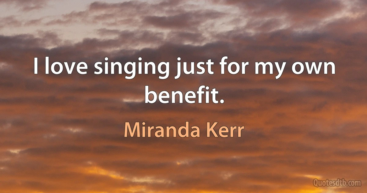 I love singing just for my own benefit. (Miranda Kerr)