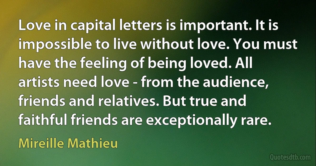 Love in capital letters is important. It is impossible to live without love. You must have the feeling of being loved. All artists need love - from the audience, friends and relatives. But true and faithful friends are exceptionally rare. (Mireille Mathieu)